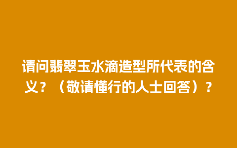 请问翡翠玉水滴造型所代表的含义？（敬请懂行的人士回答）？