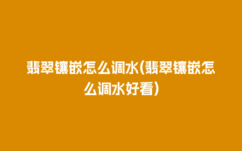 翡翠镶嵌怎么调水(翡翠镶嵌怎么调水好看)