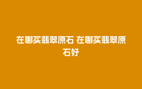 在哪买翡翠原石 在哪买翡翠原石好