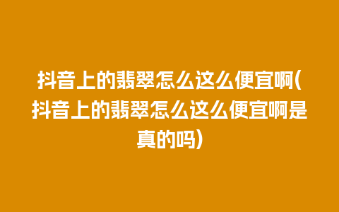 抖音上的翡翠怎么这么便宜啊(抖音上的翡翠怎么这么便宜啊是真的吗)