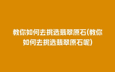 教你如何去挑选翡翠原石(教你如何去挑选翡翠原石呢)