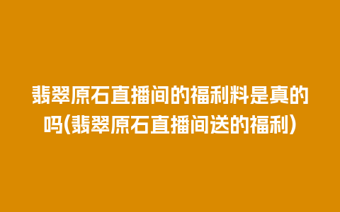 翡翠原石直播间的福利料是真的吗(翡翠原石直播间送的福利)