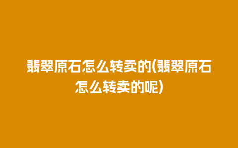 翡翠原石怎么转卖的(翡翠原石怎么转卖的呢)