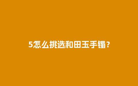 5怎么挑选和田玉手镯？