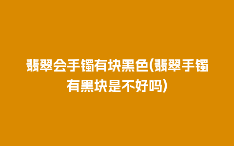 翡翠会手镯有块黑色(翡翠手镯有黑块是不好吗)