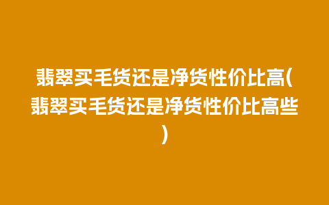 翡翠买毛货还是净货性价比高(翡翠买毛货还是净货性价比高些)