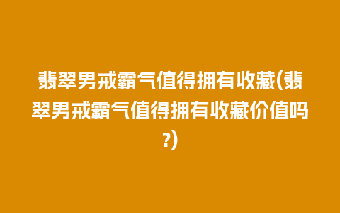 翡翠男戒霸气值得拥有收藏(翡翠男戒霸气值得拥有收藏价值吗?)