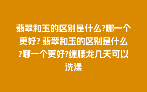 翡翠和玉的区别是什么?哪一个更好? 翡翠和玉的区别是什么?哪一个更好?缠腰龙几天可以洗澡