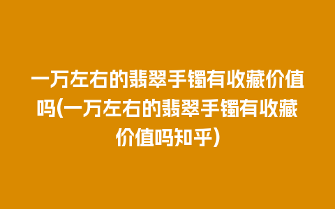 一万左右的翡翠手镯有收藏价值吗(一万左右的翡翠手镯有收藏价值吗知乎)