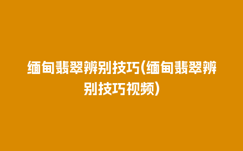 缅甸翡翠辨别技巧(缅甸翡翠辨别技巧视频)