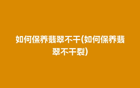 如何保养翡翠不干(如何保养翡翠不干裂)