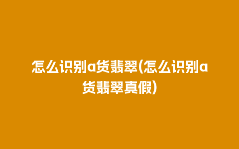 怎么识别a货翡翠(怎么识别a货翡翠真假)