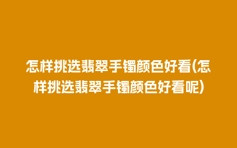 怎样挑选翡翠手镯颜色好看(怎样挑选翡翠手镯颜色好看呢)