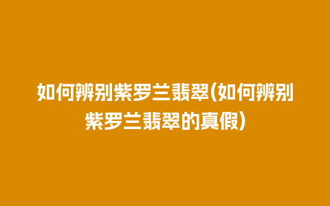 如何辨别紫罗兰翡翠(如何辨别紫罗兰翡翠的真假)