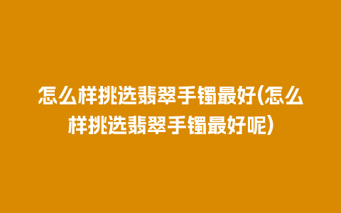 怎么样挑选翡翠手镯最好(怎么样挑选翡翠手镯最好呢)