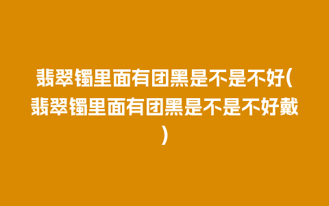 翡翠镯里面有团黑是不是不好(翡翠镯里面有团黑是不是不好戴)