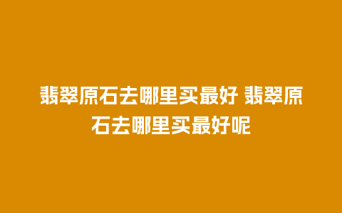 翡翠原石去哪里买最好 翡翠原石去哪里买最好呢