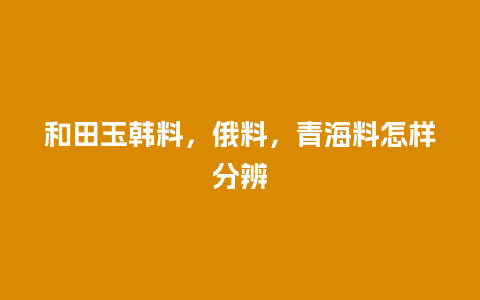 和田玉韩料，俄料，青海料怎样分辨