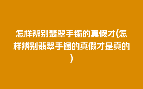 怎样辨别翡翠手镯的真假才(怎样辨别翡翠手镯的真假才是真的)