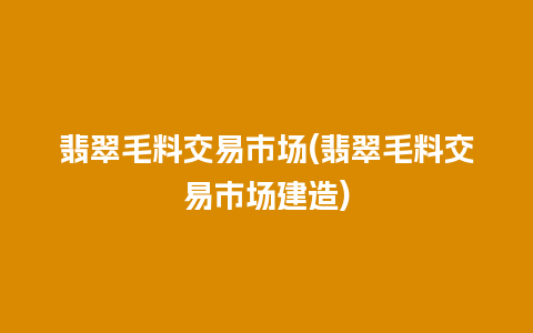 翡翠毛料交易市场(翡翠毛料交易市场建造)