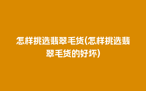 怎样挑选翡翠毛货(怎样挑选翡翠毛货的好坏)