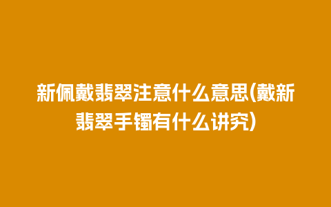 新佩戴翡翠注意什么意思(戴新翡翠手镯有什么讲究)