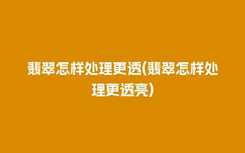 翡翠怎样处理更透(翡翠怎样处理更透亮)