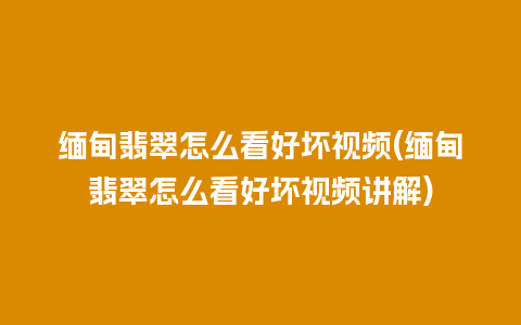 缅甸翡翠怎么看好坏视频(缅甸翡翠怎么看好坏视频讲解)