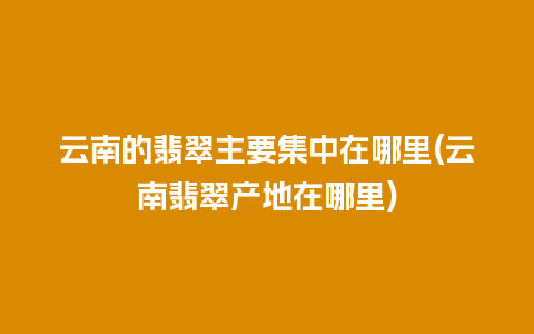 云南的翡翠主要集中在哪里(云南翡翠产地在哪里)