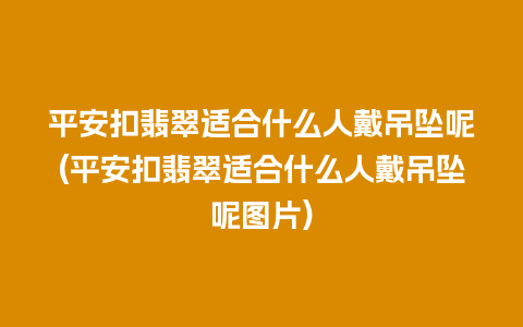 平安扣翡翠适合什么人戴吊坠呢(平安扣翡翠适合什么人戴吊坠呢图片)