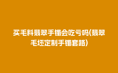 买毛料翡翠手镯会吃亏吗(翡翠毛坯定制手镯套路)