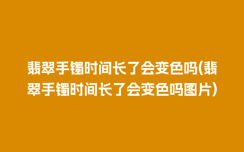 翡翠手镯时间长了会变色吗(翡翠手镯时间长了会变色吗图片)