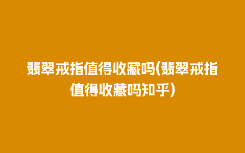 翡翠戒指值得收藏吗(翡翠戒指值得收藏吗知乎)