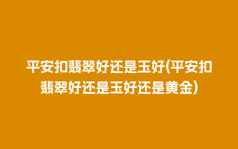 平安扣翡翠好还是玉好(平安扣翡翠好还是玉好还是黄金)