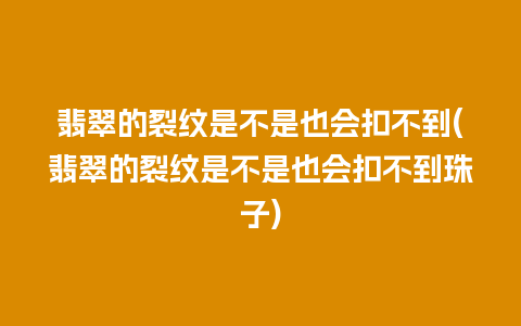 翡翠的裂纹是不是也会扣不到(翡翠的裂纹是不是也会扣不到珠子)