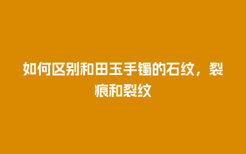 如何区别和田玉手镯的石纹，裂痕和裂纹