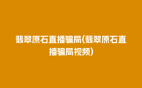 翡翠原石直播骗局(翡翠原石直播骗局视频)