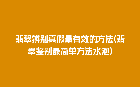 翡翠辨别真假最有效的方法(翡翠鉴别最简单方法水泡)