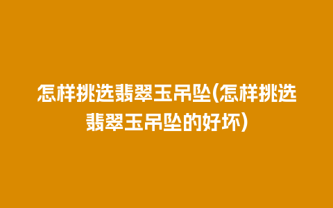 怎样挑选翡翠玉吊坠(怎样挑选翡翠玉吊坠的好坏)