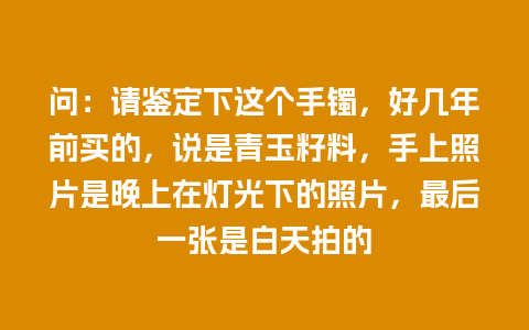 问：请鉴定下这个手镯，好几年前买的，说是青玉籽料，手上照片是晚上在灯光下的照片，最后一张是白天拍的