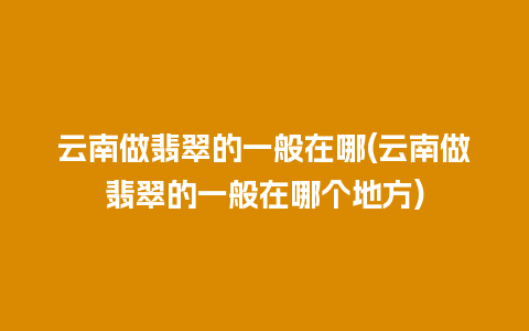 云南做翡翠的一般在哪(云南做翡翠的一般在哪个地方)