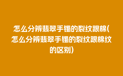 怎么分辨翡翠手镯的裂纹跟棉(怎么分辨翡翠手镯的裂纹跟棉纹的区别)