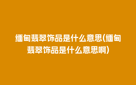 缅甸翡翠饰品是什么意思(缅甸翡翠饰品是什么意思啊)