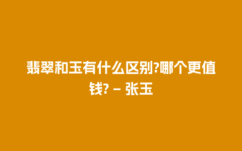 翡翠和玉有什么区别?哪个更值钱? – 张玉