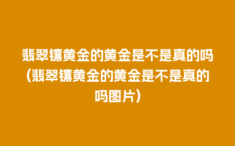 翡翠镶黄金的黄金是不是真的吗(翡翠镶黄金的黄金是不是真的吗图片)