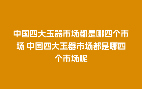 中国四大玉器市场都是哪四个市场 中国四大玉器市场都是哪四个市场呢