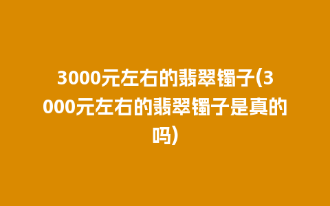 3000元左右的翡翠镯子(3000元左右的翡翠镯子是真的吗)