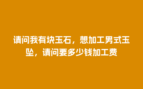 请问我有块玉石，想加工男式玉坠，请问要多少钱加工费