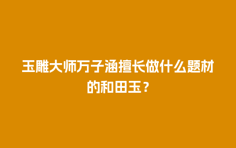 玉雕大师万子涵擅长做什么题材的和田玉？