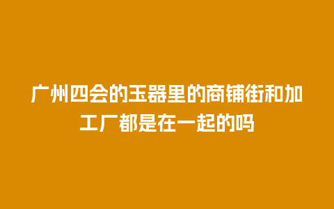 广州四会的玉器里的商铺街和加工厂都是在一起的吗